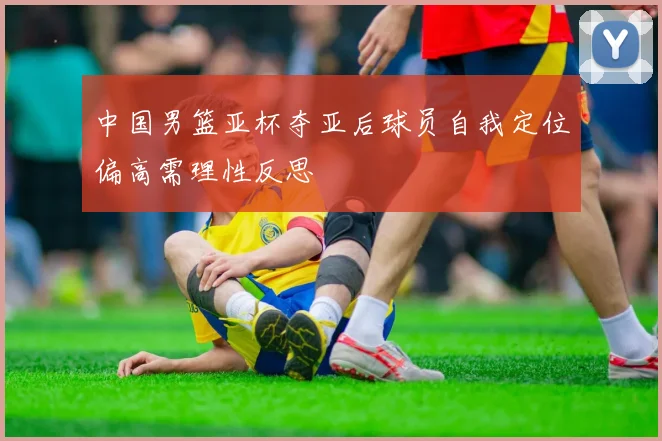 中国男篮亚杯夺亚后球员自我定位偏高需理性反思