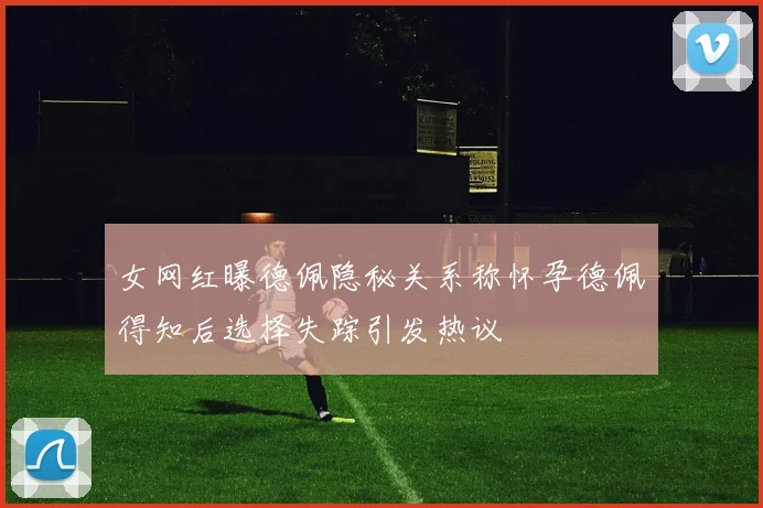 女网红曝德佩隐秘关系称怀孕德佩得知后选择失踪引发热议