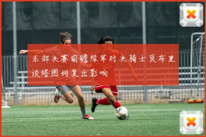 东部决赛前瞻绿军对决骑士莫布里谈塔图姆复出影响