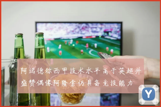 阿诺德称西甲技术水平高于英超并盛赞偶像阿隆索仍具备竞技能力