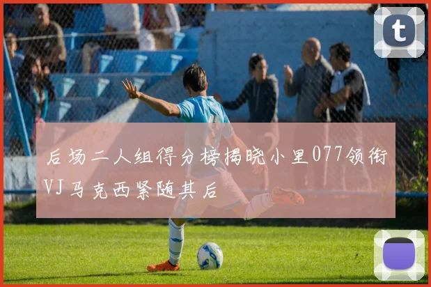 后场二人组得分榜揭晓小里077领衔VJ马克西紧随其后