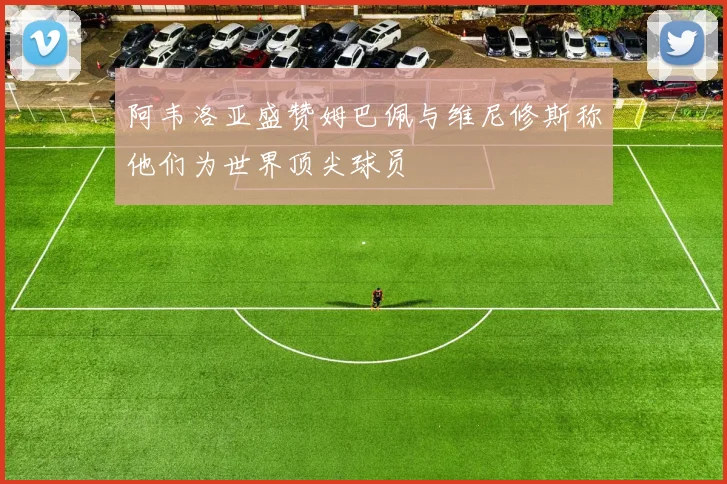 阿韦洛亚盛赞姆巴佩与维尼修斯称他们为世界顶尖球员