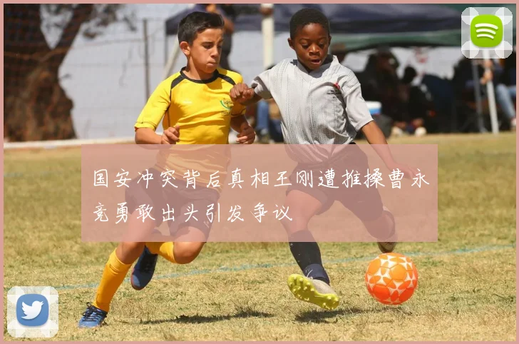 国安冲突背后真相王刚遭推搡曹永竞勇敢出头引发争议
