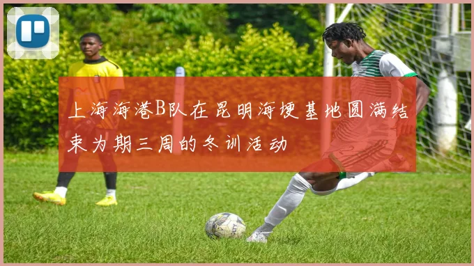 上海海港B队在昆明海埂基地圆满结束为期三周的冬训活动