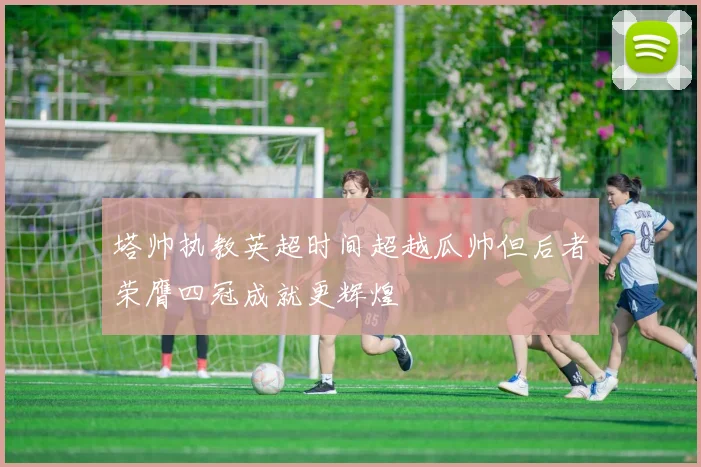 塔帅执教英超时间超越瓜帅但后者荣膺四冠成就更辉煌