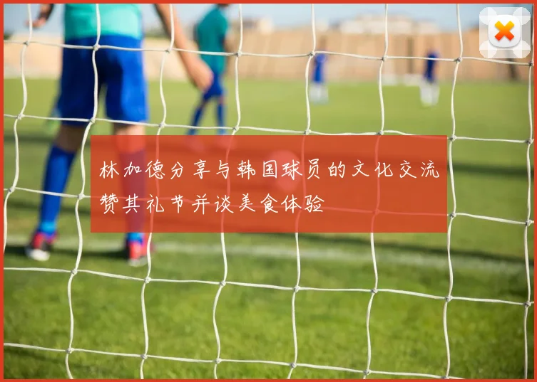 林加德分享与韩国球员的文化交流赞其礼节并谈美食体验