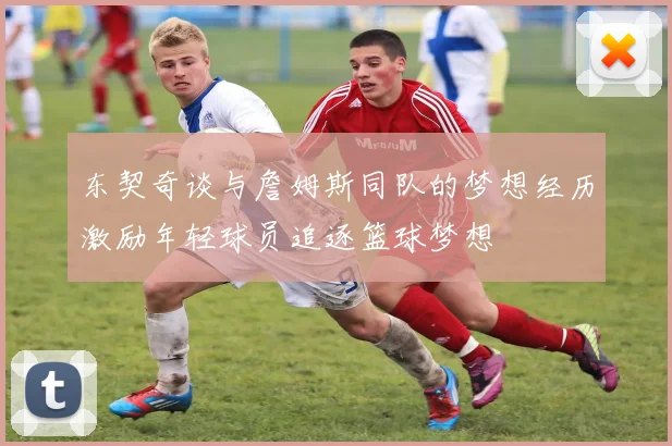 东契奇谈与詹姆斯同队的梦想经历激励年轻球员追逐篮球梦想