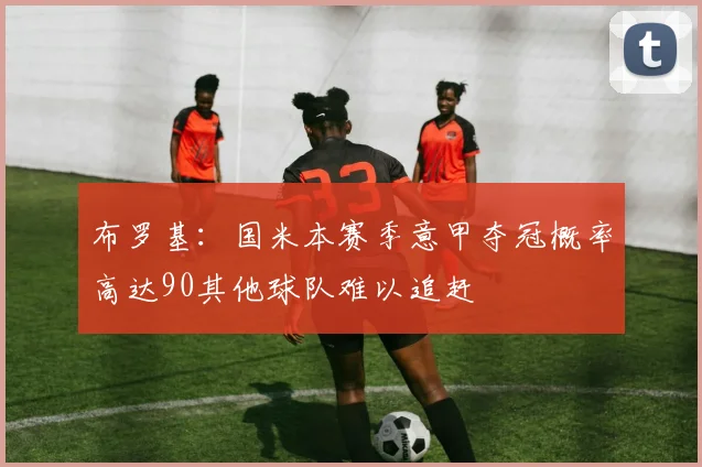 布罗基：国米本赛季意甲夺冠概率高达90其他球队难以追赶