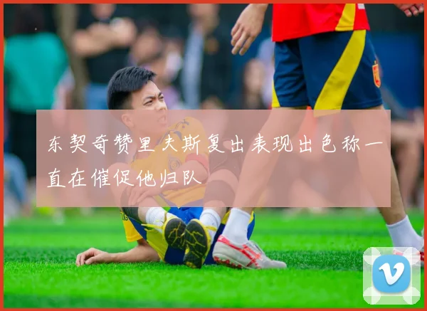 东契奇赞里夫斯复出表现出色称一直在催促他归队