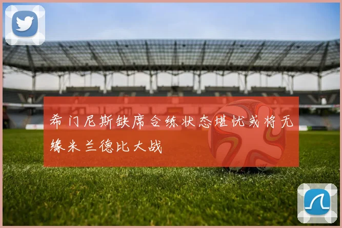 希门尼斯缺席合练状态堪忧或将无缘米兰德比大战