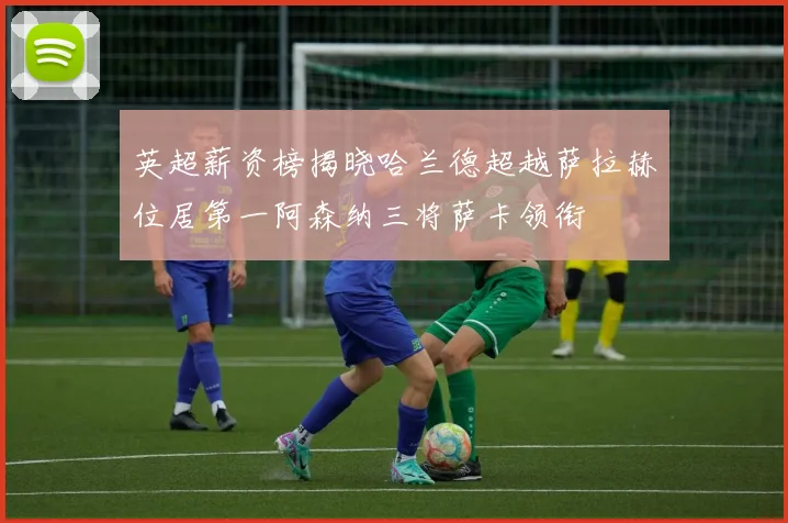 英超薪资榜揭晓哈兰德超越萨拉赫位居第一阿森纳三将萨卡领衔