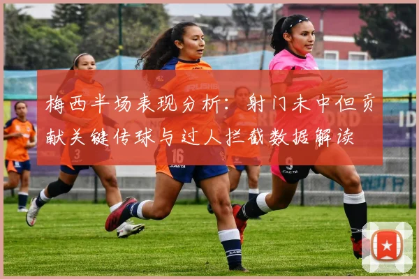 梅西半场表现分析：射门未中但贡献关键传球与过人拦截数据解读
