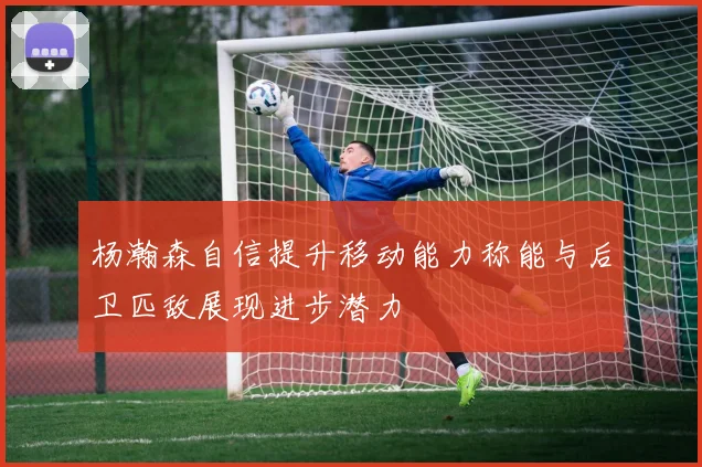 杨瀚森自信提升移动能力称能与后卫匹敌展现进步潜力