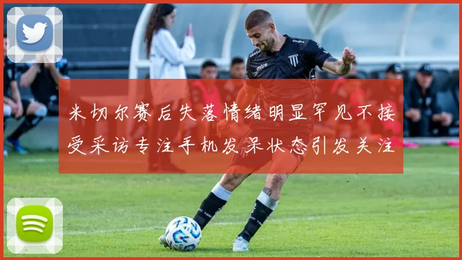 米切尔赛后失落情绪明显罕见不接受采访专注手机发呆状态引发关注