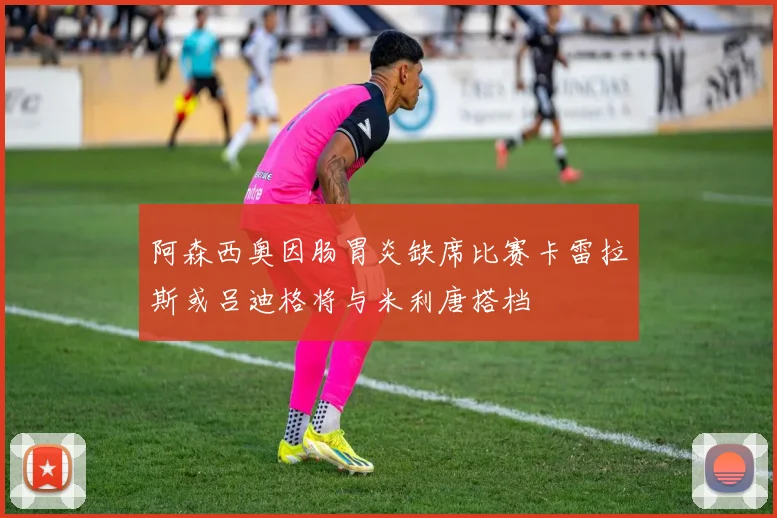 阿森西奥因肠胃炎缺席比赛卡雷拉斯或吕迪格将与米利唐搭档