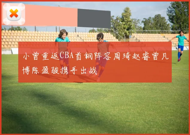 小曾重返CBA首钢阵容周琦赵睿曾凡博陈盈骏携手出战