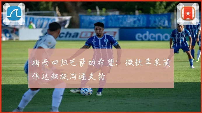 梅西回归巴萨的希望：微软苹果英伟达积极沟通支持