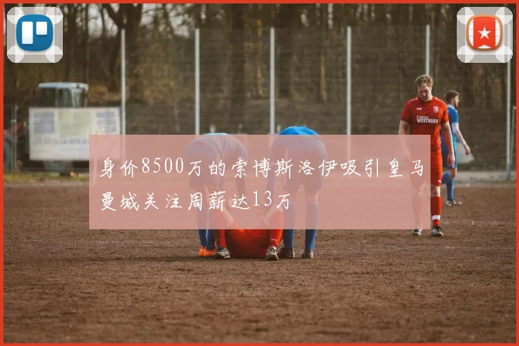 身价8500万的索博斯洛伊吸引皇马曼城关注周薪达13万