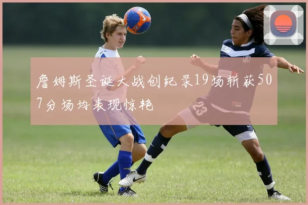 詹姆斯圣诞大战创纪录19场斩获507分场均表现惊艳