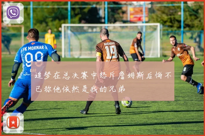 追梦在总决赛中怒斥詹姆斯后悔不已称他依然是我的兄弟