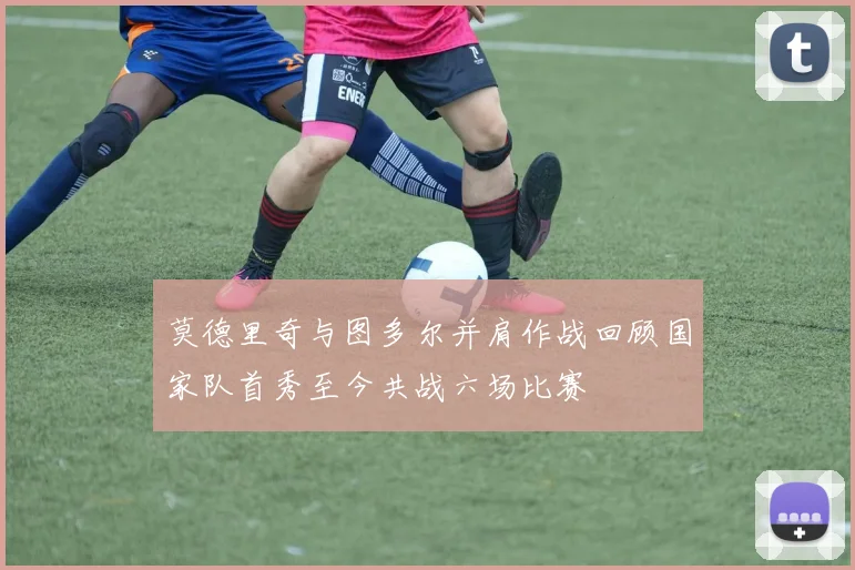 莫德里奇与图多尔并肩作战回顾国家队首秀至今共战六场比赛