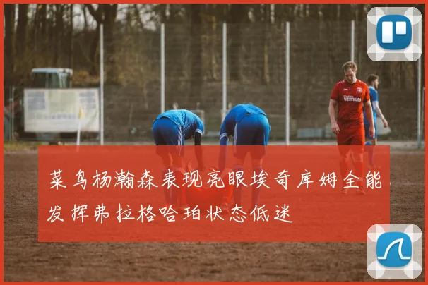 菜鸟杨瀚森表现亮眼埃奇库姆全能发挥弗拉格哈珀状态低迷