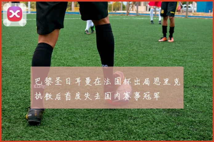 巴黎圣日耳曼在法国杯出局恩里克执教后首度失去国内赛事冠军