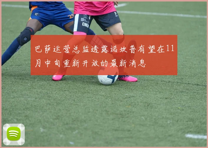 巴萨运营总监透露诺坎普有望在11月中旬重新开放的最新消息