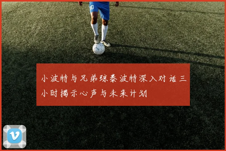 小波特与兄弟琼泰波特深入对话三小时揭示心声与未来计划