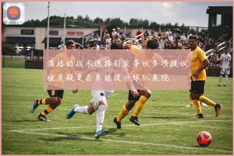 温格的战术选择引发争议多项提议被质疑是否真能提升球队表现