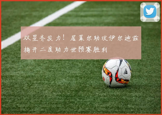 双星齐发力！居莱尔助攻伊尔迪兹梅开二度助力世预赛胜利