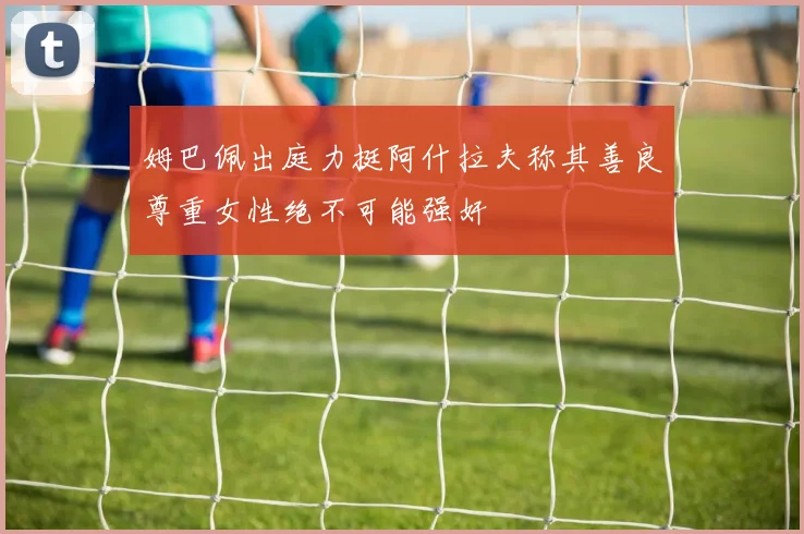 姆巴佩出庭力挺阿什拉夫称其善良尊重女性绝不可能强奸