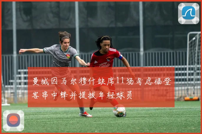 曼城因马尔穆什缺席11场考虑福登客串中锋并提拔年轻球员