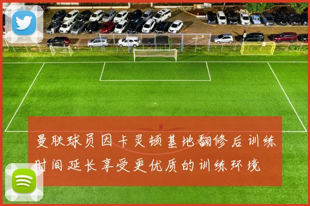 曼联球员因卡灵顿基地翻修后训练时间延长享受更优质的训练环境