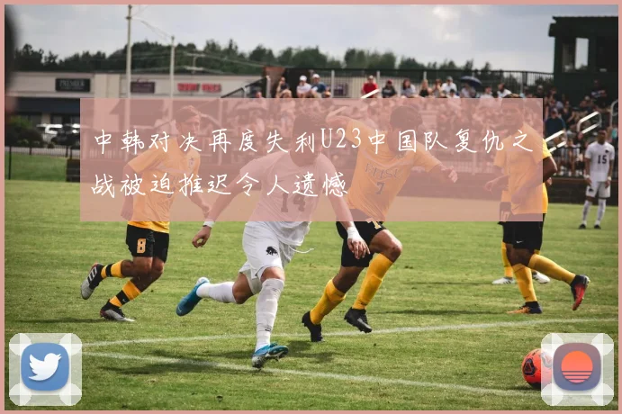 中韩对决再度失利U23中国队复仇之战被迫推迟令人遗憾