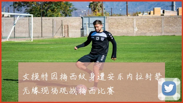 女模特因梅西纹身遭安东内拉封禁无缘现场观战梅西比赛