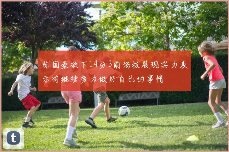 陈国豪砍下14分3前场板展现实力表示将继续努力做好自己的事情