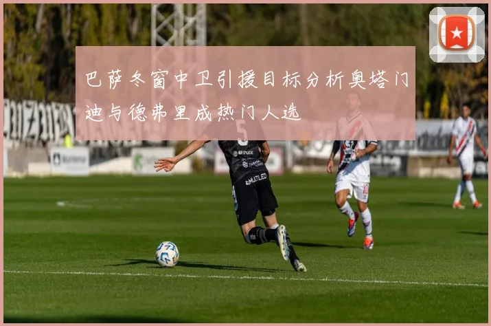 巴萨冬窗中卫引援目标分析奥塔门迪与德弗里成热门人选