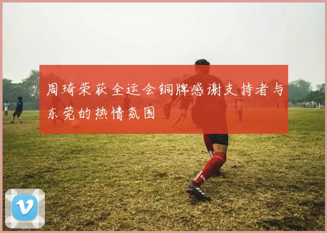 周琦荣获全运会铜牌感谢支持者与东莞的热情氛围